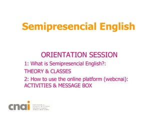Semipresencial English ORIENTATION SESSION 1: What is Semipresencial English?:  THEORY & CLASSES 2: How to use the online platform (webcnai): ACTIVITIES & MESSAGE BOX  