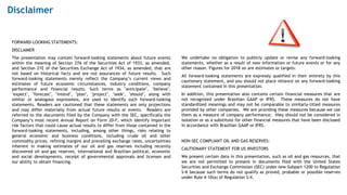 Disclaimer
FORWARD-LOOKING STATEMENTS:
DISCLAIMER
The presentation may contain forward-looking statements about future events
within the meaning of Section 27A of the Securities Act of 1933, as amended,
and Section 21E of the Securities Exchange Act of 1934, as amended, that are
not based on historical facts and are not assurances of future results. Such
forward-looking statements merely reflect the Company’s current views and
estimates of future economic circumstances, industry conditions, company
performance and financial results. Such terms as "anticipate", "believe",
"expect", "forecast", "intend", "plan", "project", "seek", "should", along with
similar or analogous expressions, are used to identify such forward-looking
statements. Readers are cautioned that these statements are only projections
and may differ materially from actual future results or events. Readers are
referred to the documents filed by the Company with the SEC, specifically the
Company’s most recent Annual Report on Form 20-F, which identify important
risk factors that could cause actual results to differ from those contained in the
forward-looking statements, including, among other things, risks relating to
general economic and business conditions, including crude oil and other
commodity prices, refining margins and prevailing exchange rates, uncertainties
inherent in making estimates of our oil and gas reserves including recently
discovered oil and gas reserves, international and Brazilian political, economic
and social developments, receipt of governmental approvals and licenses and
our ability to obtain financing.
We undertake no obligation to publicly update or revise any forward-looking
statements, whether as a result of new information or future events or for any
other reason. Figures for 2018 on are estimates or targets.
All forward-looking statements are expressly qualified in their entirety by this
cautionary statement, and you should not place reliance on any forward-looking
statement contained in this presentation.
In addition, this presentation also contains certain financial measures that are
not recognized under Brazilian GAAP or IFRS. These measures do not have
standardized meanings and may not be comparable to similarly-titled measures
provided by other companies. We are providing these measures because we use
them as a measure of company performance; they should not be considered in
isolation or as a substitute for other financial measures that have been disclosed
in accordance with Brazilian GAAP or IFRS.
NON-SEC COMPLIANT OIL AND GAS RESERVES:
CAUTIONARY STATEMENT FOR US INVESTORS
We present certain data in this presentation, such as oil and gas resources, that
we are not permitted to present in documents filed with the United States
Securities and Exchange Commission (SEC) under new Subpart 1200 to Regulation
S-K because such terms do not qualify as proved, probable or possible reserves
under Rule 4-10(a) of Regulation S-X.
 