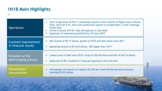  Net income of R$ 17 billion, growth of 257% and best result since 2011
 Operating income of R$ 34.5 billion, 18% higher than 1H17
 Start of operation of the 1st production system in the Transfer of Rights area in Búzios
field, with the P-74, and a new production system in Campos Basin, in the Tartaruga
Verde field
 Arrival in Brazil of P-67, that will operate in Lula field
 Expansion of exploratory portfolio by 31% since 2017
 Anticipation of Interest on Capital: R$ 0.05 per share (Preferred and Common),
totaling R$ 652 million
1H18 Main Highlights
—
Constant improvement
in financial results
Shareholders
remuneration
4
 Lowest level of debt since 2012: Gross of US$ 92 billion and Net of US$ 74 billion
 Reduction of R$ 1.6 billion in financial expenses in the first half
Evolution of the
deleveraging process
Operations
 