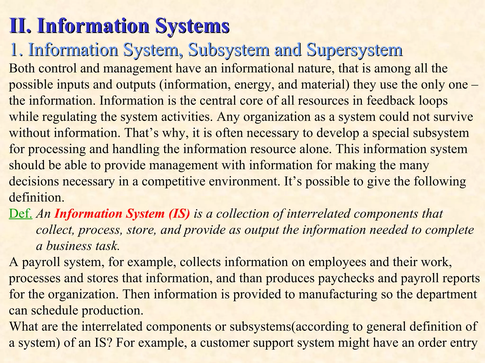 II. Information Systems 1. Information System, Subsystem and Supersystem  Both control and management have an informational nature, that is among all the possible inputs and outputs (information, energy, and material) they use the only one – the information. Information is the central core of all resources in feedback loops while regulating the system activities. Any organization as a system could not survive without information. That’s why, it is often necessary to develop a special subsystem for processing and handling the information resource alone. This information system should be able to provide management with information for making the many decisions necessary in a competitive environment. It’s possible to give the following definition. Def.   An   Information System (IS)  is a collection of interrelated components that  collect, process, store, and provide as output the information needed to complete  a business task. A payroll system, for example, collects information on employees and their work, processes and stores that information, and than produces paychecks and payroll reports for the organization. Then information is provided to manufacturing so the department can schedule production. What are the interrelated components or subsystems(according to general definition of  a system) of an IS? For example, a customer support system might have an order entry 
