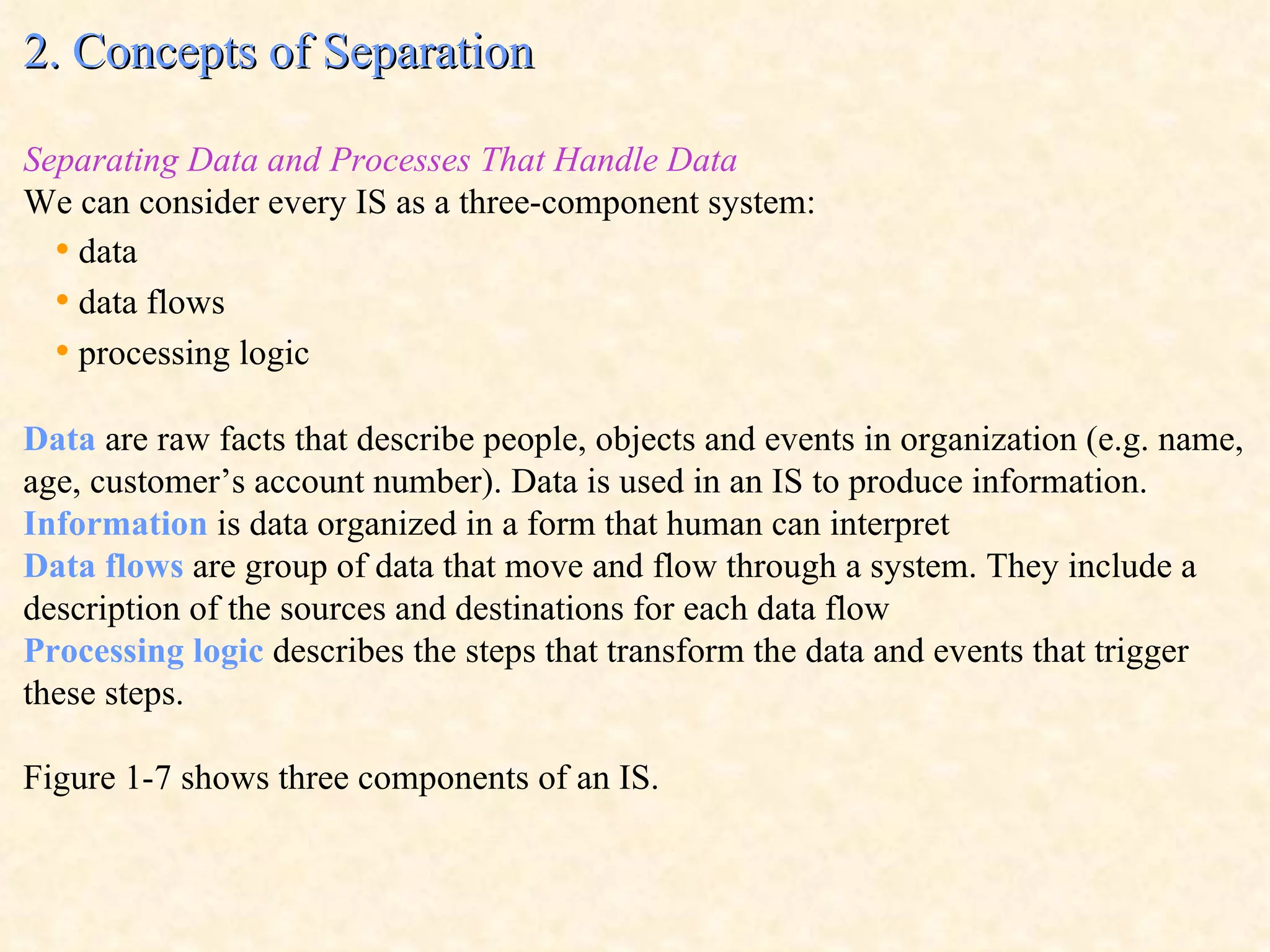 2. Concepts of Separation Separating Data and Processes That Handle Data We can consider every IS as a three-component system: •   data •   data flows •   processing logic Data  are raw facts that describe people, objects and events in organization (e.g. name, age, customer’s account number). Data is used in an IS to produce information. Information  is data organized in a form that human can interpret Data flows  are group of data that move and flow through a system. They include a description of the sources and destinations for each data flow Processing logic  describes the steps that transform the data and events that trigger these steps. Figure 1-7 shows three components of an IS. 