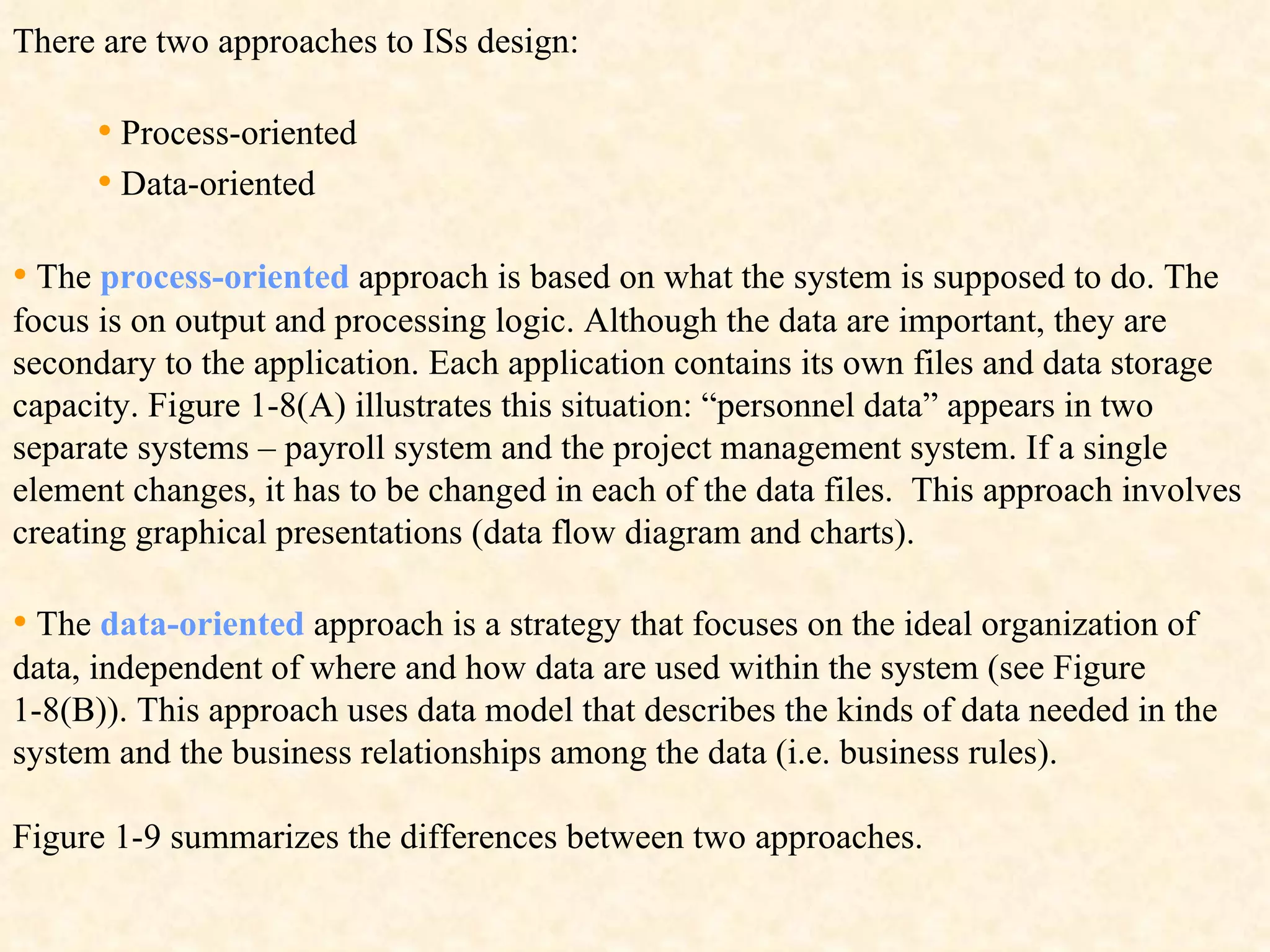There are two approaches to ISs design: •   Process-oriented •   Data-oriented  •   The  process-oriented  approach is based on what the system is supposed to do. The focus is on output and processing logic. Although the data are important, they are secondary to the application. Each application contains its own files and data storage capacity. Figure 1-8(A) illustrates this situation: “personnel data” appears in two separate systems – payroll system and the project management system. If a single element changes, it has to be changed in each of the data files.  This approach involves creating graphical presentations (data flow diagram and charts). •   The  data-oriented  approach is a strategy that focuses on the ideal organization of data, independent of where and how data are used within the system (see Figure 1-8(B)). This approach uses data model that describes the kinds of data needed in the system and the business relationships among the data (i.e. business rules). Figure 1-9 summarizes the differences between two approaches.   