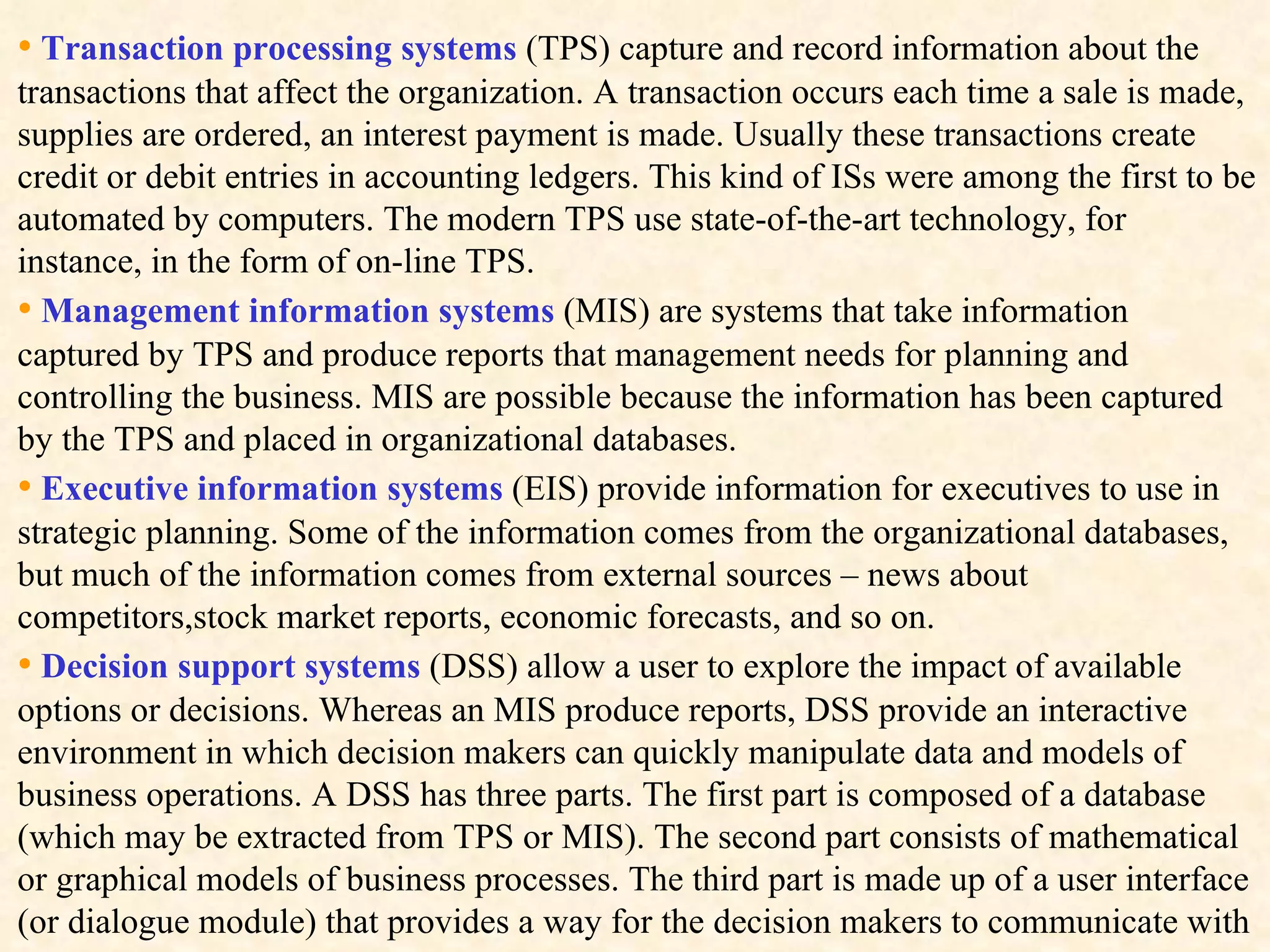 •   Transaction processing systems  (TPS) capture and record information about the transactions that affect the organization. A transaction occurs each time a sale is made, supplies are ordered, an interest payment is made. Usually these transactions create credit or debit entries in accounting ledgers. This kind of ISs were among the first to be automated by computers. The modern TPS use state-of-the-art technology, for instance, in the form of on-line TPS. •   Management information systems  (MIS) are systems that take information captured by TPS and produce reports that management needs for planning and controlling the business. MIS are possible because the information has been captured by the TPS and placed in organizational databases. •   Executive information systems  (EIS) provide information for executives to use in strategic planning. Some of the information comes from the organizational databases, but much of the information comes from external sources – news about competitors,stock market reports, economic forecasts, and so on.  •   Decision support systems  (DSS) allow a user to explore the impact of available options or decisions. Whereas an MIS produce reports, DSS provide an interactive environment in which decision makers can quickly manipulate data and models of business operations. A DSS has three parts. The first part is composed of a database (which may be extracted from TPS or MIS). The second part consists of mathematical or graphical models of business processes. The third part is made up of a user interface (or dialogue module) that provides a way for the decision makers to communicate with 