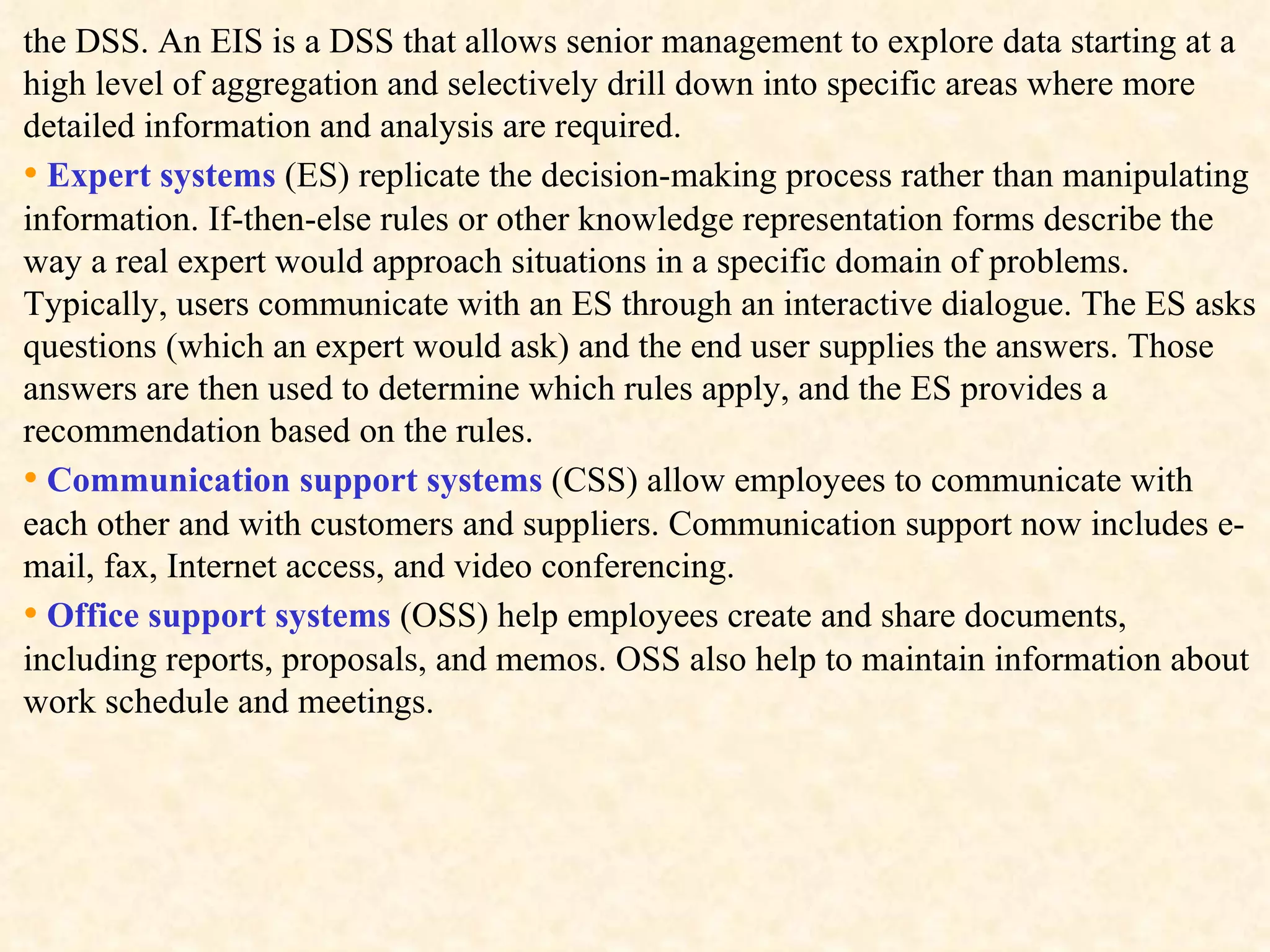 the DSS. An EIS is a DSS that allows senior management to explore data starting at a high level of aggregation and selectively drill down into specific areas where more detailed information and analysis are required.  •   Expert systems  (ES) replicate the decision-making process rather than manipulating information. If-then-else rules or other knowledge representation forms describe the way a real expert would approach situations in a specific domain of problems. Typically, users communicate with an ES through an interactive dialogue. The ES asks questions (which an expert would ask) and the end user supplies the answers. Those answers are then used to determine which rules apply, and the ES provides a recommendation based on the rules.  •   Communication support systems  (CSS) allow employees to communicate with each other and with customers and suppliers. Communication support now includes e-mail, fax, Internet access, and video conferencing. •   Office support systems  (OSS) help employees create and share documents, including reports, proposals, and memos. OSS also help to maintain information about work schedule and meetings. 