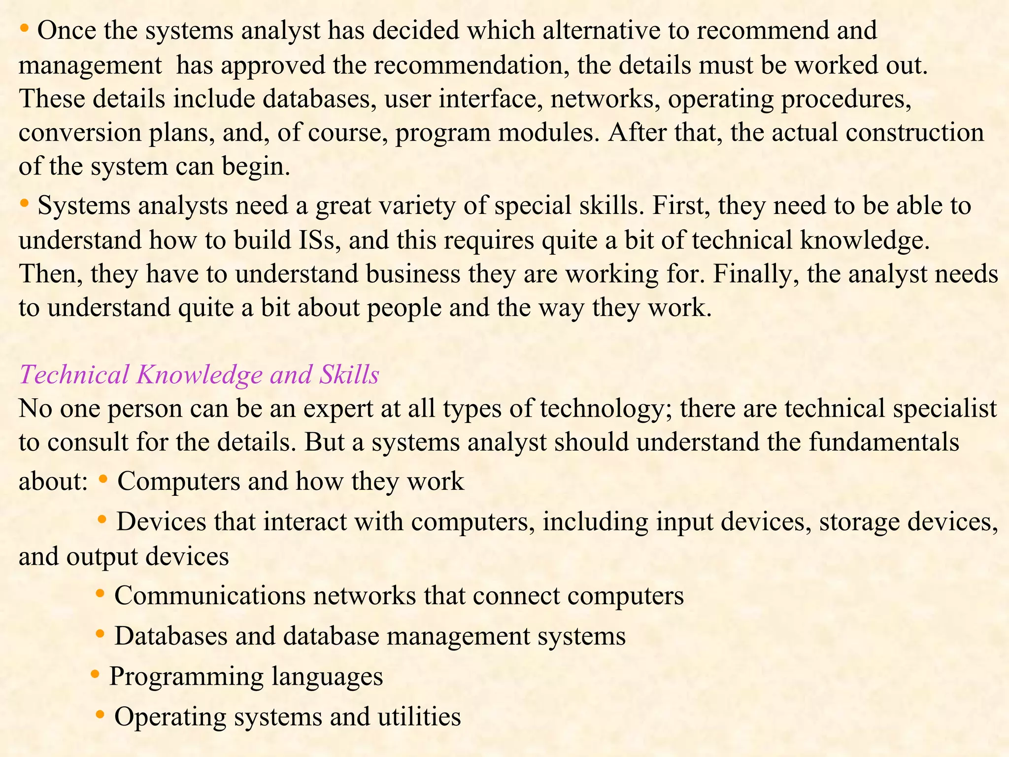 •   Once the systems analyst has decided which alternative to recommend and management  has approved the recommendation, the details must be worked out. These details include databases, user interface, networks, operating procedures, conversion plans, and, of course, program modules. After that, the actual construction of the system can begin. •   Systems analysts need a great variety of special skills. First, they need to be able to understand how to build ISs, and this requires quite a bit of technical knowledge. Then, they have to understand business they are working for. Finally, the analyst needs to understand quite a bit about people and the way they work. Technical Knowledge and Skills   No one person can be an expert at all types of technology; there are technical specialist to consult for the details. But a systems analyst should understand the fundamentals about:  •  Computers and how they work •  Devices that interact with computers, including input devices, storage devices, and output devices •  Communications networks that connect computers  •  Databases and database management systems •  Programming languages •  Operating systems and utilities 