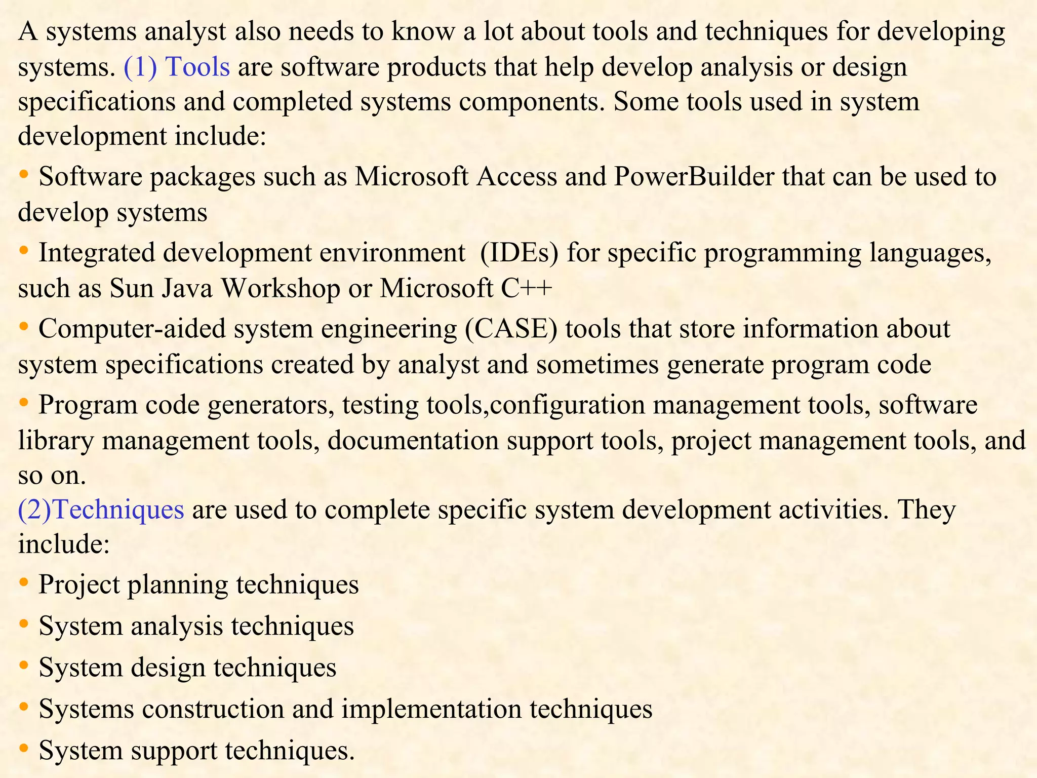 A systems analyst   also needs to know a lot about tools and techniques for developing  systems.  (1)   Tools  are software products that help develop analysis or design specifications and completed systems components. Some tools used in system development include: •  Software packages such as Microsoft Access and PowerBuilder that can be used to develop systems •  Integrated development environment  (IDEs) for specific programming languages, such as Sun Java Workshop or Microsoft C++ •  Computer-aided system engineering (CASE) tools that store information about system specifications created by analyst and sometimes generate program code •  Program code generators, testing tools,configuration management tools, software library management tools, documentation support tools, project management tools, and so on. (2)Techniques  are used to complete specific system development activities. They include: •  Project planning techniques •  System analysis techniques •  System design techniques •  Systems construction and implementation techniques •  System support techniques. 