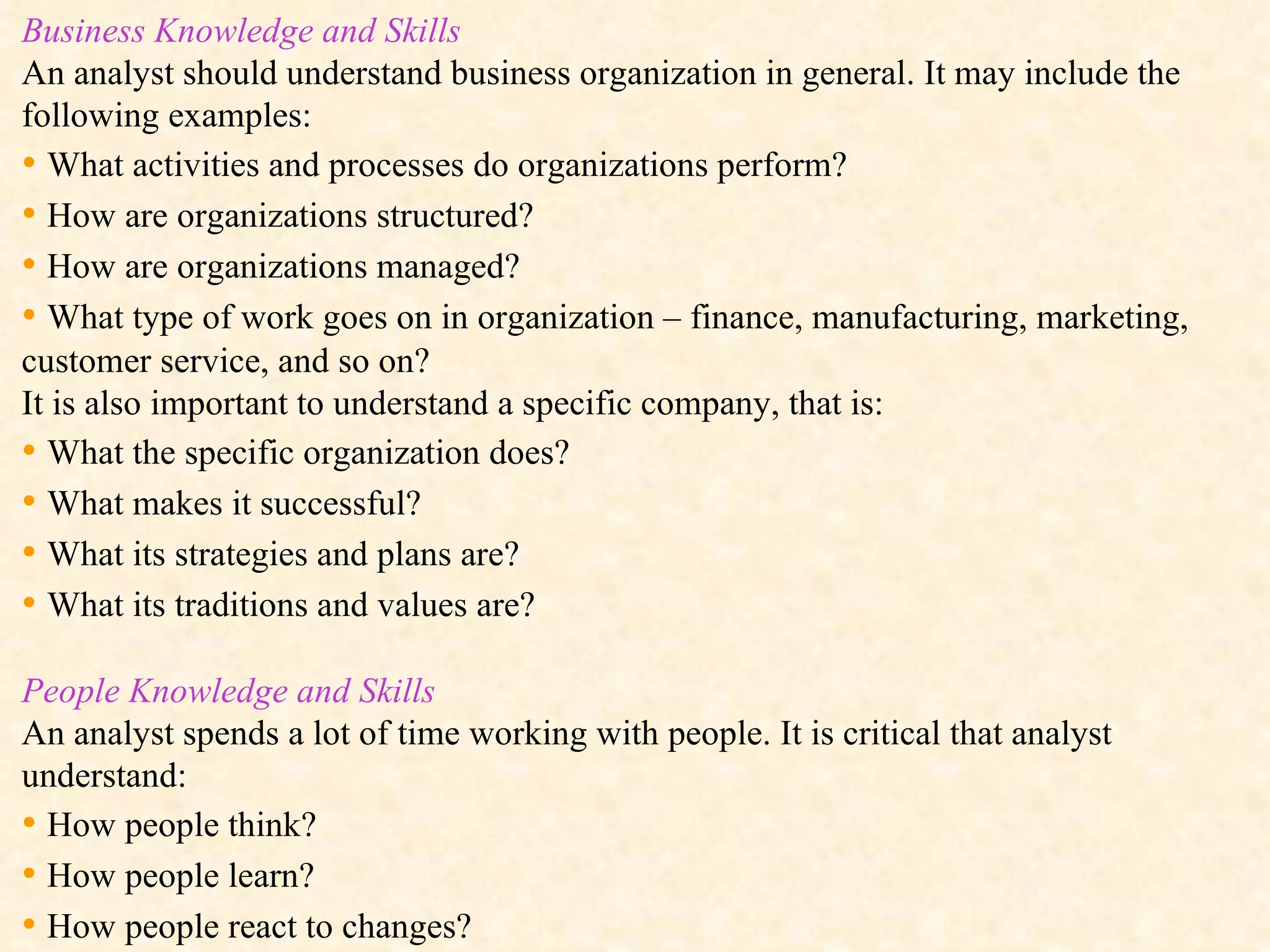 Business Knowledge and Skills An analyst should understand business organization in general. It may include the following examples:  •  What activities and processes do organizations perform? •  How are organizations structured? •  How are organizations managed? •  What type of work goes on in organization – finance, manufacturing, marketing, customer service, and so on? It is also important to understand a specific company, that is: •  What the specific organization does? •  What makes it successful? •  What its strategies and plans are? •  What its traditions and values are? People Knowledge and Skills An analyst spends a lot of time working with people. It is critical that analyst understand: •  How people think? •  How people learn? •  How people react to changes? 