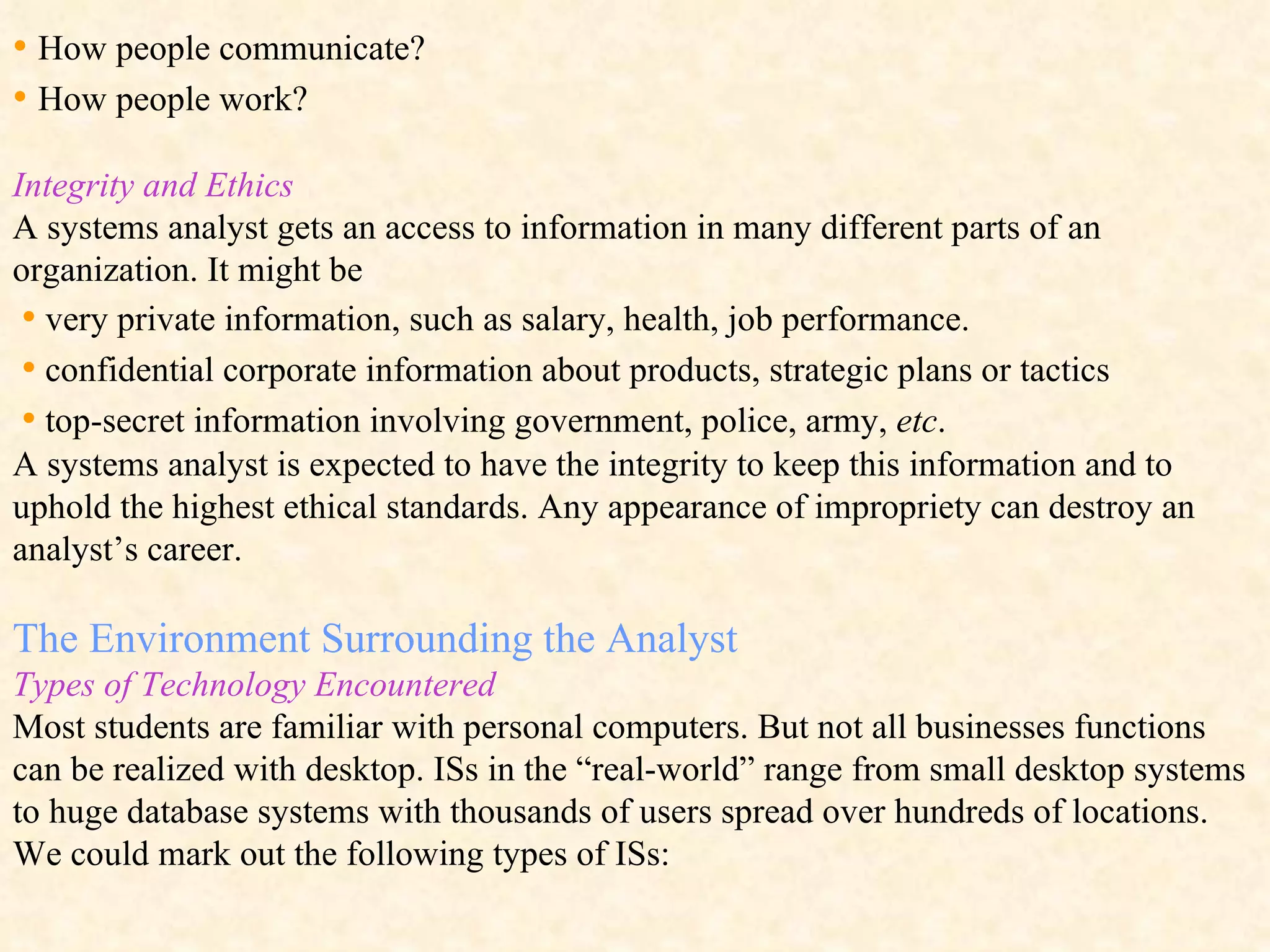 •  How people communicate? •  How people work? Integrity and Ethics A systems analyst gets an access to information in many different parts of an organization. It might be  •   very private information, such as salary, health, job performance.  •   confidential corporate information about products, strategic plans or tactics  •   top-secret information involving government, police, army,  etc . A systems analyst is expected to have the integrity to keep this information and to uphold the highest ethical standards. Any appearance of impropriety can destroy an analyst’s career.  The Environment Surrounding the Analyst Types of Technology Encountered Most students are familiar with personal computers. But not all businesses functions can be realized with desktop.  ISs in the “real-world” range from small desktop systems to huge database systems with thousands of users spread over hundreds of locations.  We could mark out the following types of ISs: 