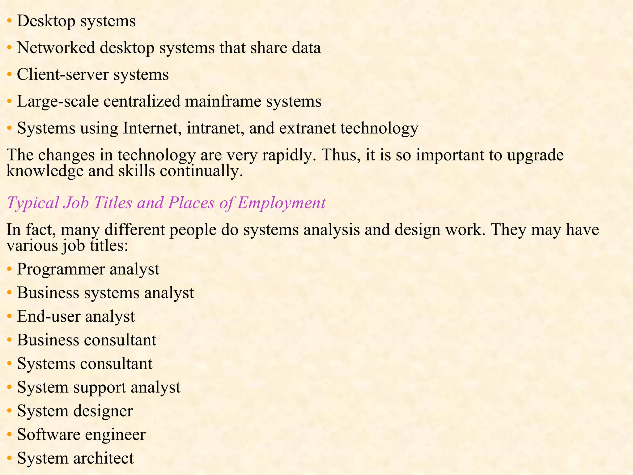 •   Desktop systems •   Networked desktop systems that share data •   Client-server systems •   Large-scale centralized mainframe systems •   Systems using Internet, intranet, and extranet technology The changes in technology are very rapidly. Thus, it is so important to upgrade knowledge and skills continually. Typical Job Titles and Places of Employment In fact, many different people do systems analysis and design work. They may have various job titles: •   Programmer analyst •   Business systems analyst •   End-user analyst •   Business consultant •   Systems consultant •   System support analyst •   System designer •   Software engineer •   System architect  