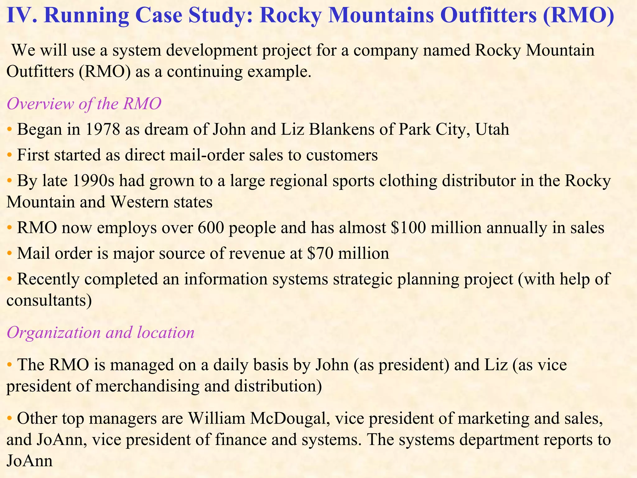 IV. Running Case Study: Rocky Mountains Outfitters (RMO)   We will use a system development project for a company named Rocky Mountain Outfitters (RMO) as a continuing example. Overview of the RMO •   Began in 1978 as dream of John and Liz Blankens of Park City, Utah •   First started as direct mail-order sales to customers •   By late 1990s had grown to a large regional sports clothing distributor in the Rocky Mountain and Western states •   RMO now employs over 600 people and has almost $100 million annually in sales •   Mail order is major source of revenue at $70 million  •   Recently completed an information systems strategic planning project (with help of consultants) Organization and location •   The RMO is managed on a daily basis by John (as president) and Liz (as vice president of merchandising and distribution) •  Other top managers are William McDougal, vice president of marketing and sales, and JoAnn, vice president of finance and systems. The systems department reports to JoAnn Figure 1-12 shows the RMO’s organizational structure.  