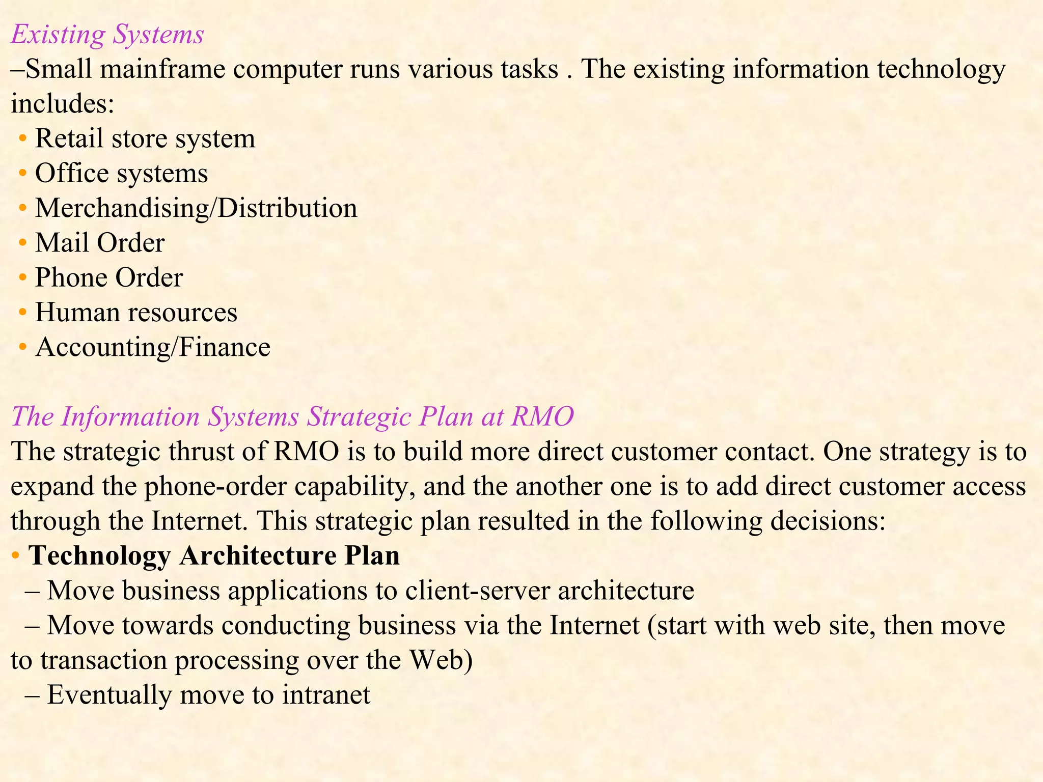 Existing Systems – Small mainframe computer runs various tasks . The existing information technology includes: •   Retail store system •   Office systems •   Merchandising/Distribution •   Mail Order •   Phone Order •   Human resources •   Accounting/Finance The Information Systems Strategic Plan at RMO  The strategic thrust of RMO is to build more direct customer contact. One strategy is to expand the phone-order capability, and the another one is to add direct customer access through the Internet. This strategic plan resulted in the following decisions: •   Technology Architecture Plan –  Move business applications to client-server architecture –  Move towards conducting business via the Internet (start with web site, then move to transaction processing over the Web) –  Eventually move to intranet 