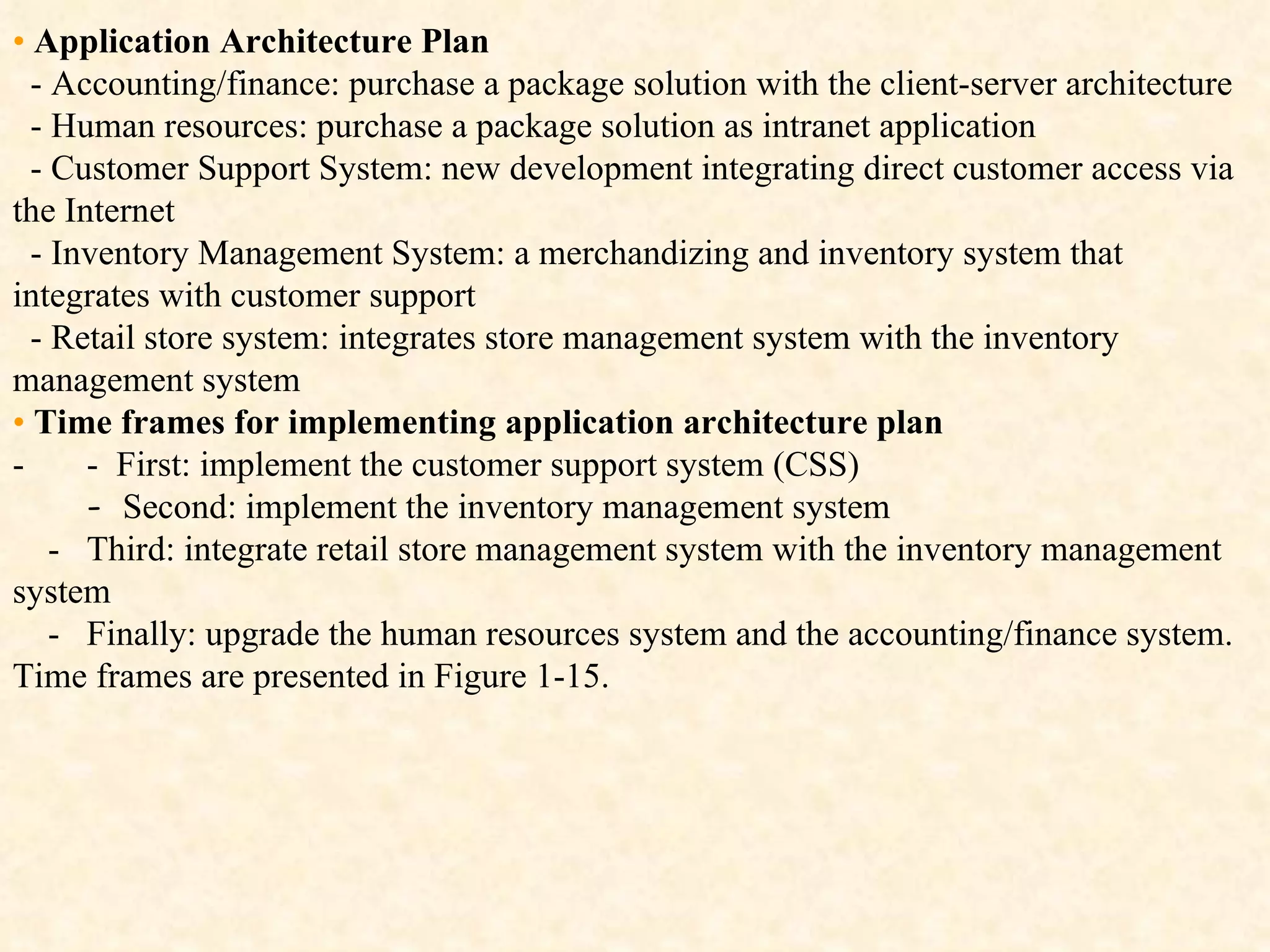 •   Application Architecture Plan -  Accounting/finance: purchase a package solution with the client-server architecture   -   Human resources: purchase a package solution as intranet application -  Customer Support System: new development integrating direct customer access via the Internet   -  Inventory Management System: a merchandizing and inventory system that integrates with customer support -  Retail store system: integrates store management system with the inventory management system •   Time frames for implementing application architecture plan -        -    First: implement the customer support system (CSS) -  Se cond: implement the inventory management system      -   Third:   integrate retail store management system with the inventory management system -   Finally: upgrade the human resources system and the accounting/finance system. Time frames are presented in Figure 1-15. 