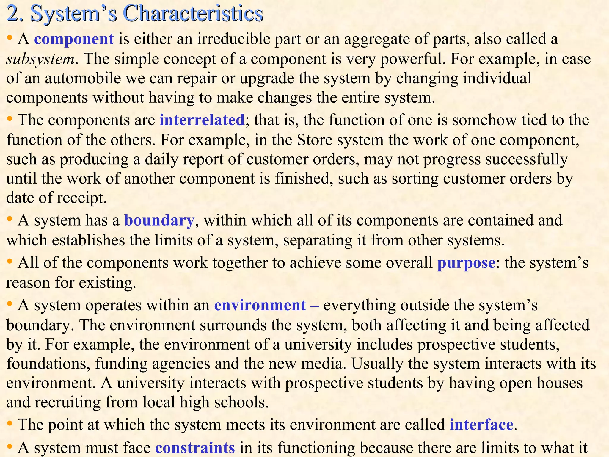 2. System’s Characteristics •   A  component  is either an irreducible part or an aggregate of parts, also called a  subsystem . The simple concept of a component is very powerful. For example, in case of an automobile we can repair or upgrade the system by changing individual components without having to make changes the entire system. •   The components are  interrelated ; that is, the function of one is somehow tied to the function of the others. For example, in the Store system the work of one component, such as producing a daily report of customer orders, may not progress successfully until the work of another component is finished, such as sorting customer orders by date of receipt. •   A system has a  boundary , within which all of its components are contained and which establishes the limits of a system, separating it from other systems.  •   All of the components work together to achieve some overall  purpose : the system’s reason for existing. •   A system operates within an  environment –  everything outside the system’s boundary . The environment surrounds the system, both affecting it and being affected by it. For example, the environment of a university includes prospective students, foundations, funding agencies and the new media. Usually the system interacts with its environment. A university interacts with prospective students by having open houses and recruiting from local high schools.  •   The point at which the system meets its environment are called  interface .  •   A system must face  constraints  in its functioning because there are limits to what it 