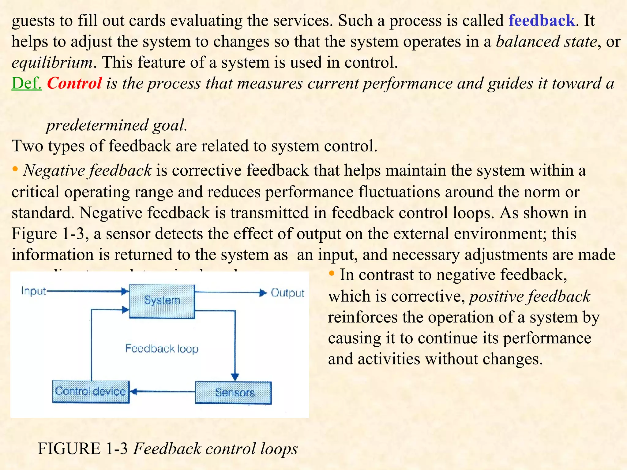 guests to fill out cards evaluating the services. Such a process is called  feedback . It helps to adjust the system to changes so that the system operates in a  balanced state , or  equilibrium . This feature of a system is used in control. Def.   Control  is the process that measures current performance and guides it toward a  predetermined goal. Two types of feedback are related to system control.  •   Negative feedback  is corrective feedback that helps maintain the system within a critical operating range and reduces performance fluctuations around the norm or standard. Negative feedback is transmitted in feedback control loops. As shown in Figure 1-3, a sensor detects the effect of output on the external environment; this information is returned to the system as  an input, and necessary adjustments are made according to predetermined goal.  FIGURE 1-3  Feedback control loops  •   In contrast to negative feedback, which is corrective,  positive feedback  reinforces the operation of a system by causing it to continue its performance and activities without changes. 