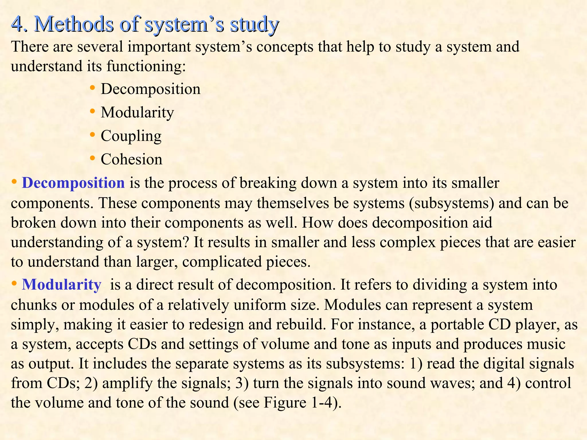 4. Methods of system’s study There are several important system’s concepts that help to study a system and understand its functioning: •  Decomposition •  Modularity •  Coupling •  Cohesion •   Decomposition  is the process of breaking down a system into its smaller components. These components may themselves be systems (subsystems) and can be broken down into their components as well. How does decomposition aid understanding of a system? It results in smaller and less complex pieces that are easier to understand than larger, complicated pieces.  •   Modularity   is a direct result of decomposition. It refers to dividing a system into chunks or modules of a relatively uniform size. Modules can represent a system simply, making it easier to redesign and rebuild. For instance, a portable CD player, as a system, accepts CDs and settings of volume and tone as inputs and produces music as output. It includes the separate systems as its subsystems: 1) read the digital signals from CDs; 2) amplify the signals; 3) turn the signals into sound waves; and 4) control the volume and tone of the sound (see Figure 1-4).  