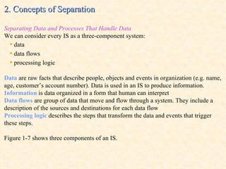2. Concepts of Separation Separating Data and Processes That Handle Data We can consider every IS as a three-component system: •   data •   data flows •   processing logic Data  are raw facts that describe people, objects and events in organization (e.g. name, age, customer’s account number). Data is used in an IS to produce information. Information  is data organized in a form that human can interpret Data flows  are group of data that move and flow through a system. They include a description of the sources and destinations for each data flow Processing logic  describes the steps that transform the data and events that trigger these steps. Figure 1-7 shows three components of an IS. 