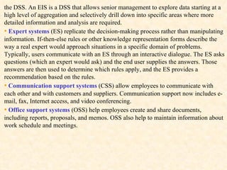 the DSS. An EIS is a DSS that allows senior management to explore data starting at a high level of aggregation and selectively drill down into specific areas where more detailed information and analysis are required.  •   Expert systems  (ES) replicate the decision-making process rather than manipulating information. If-then-else rules or other knowledge representation forms describe the way a real expert would approach situations in a specific domain of problems. Typically, users communicate with an ES through an interactive dialogue. The ES asks questions (which an expert would ask) and the end user supplies the answers. Those answers are then used to determine which rules apply, and the ES provides a recommendation based on the rules.  •   Communication support systems  (CSS) allow employees to communicate with each other and with customers and suppliers. Communication support now includes e-mail, fax, Internet access, and video conferencing. •   Office support systems  (OSS) help employees create and share documents, including reports, proposals, and memos. OSS also help to maintain information about work schedule and meetings. 