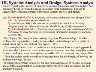 III. Systems Analysis and Design. Systems Analyst ISs are crucial to the success of modern business organization, and new systems are constantly being developed to make businesses more competitive. The key to successful system development is thorough systems analysis and design. Def.   System Analysis (SA)  is the process of understanding and specifying in detail  what the information system should do.  System Design (SD)  is the process of specifying in detail how the many  components of  the information system should be physically implemented. Systems Analyst (SAn)  is   a business professional who uses analysis and design  techniques to solve business problems using information technology and who  develops ISs . •   Developing ISs is not just about writing programs. ISs are developed to solve problems for organizations, and systems analyst is often thought of as a problem solver rather than a programmer (see Figure 1-11).  •   To thoroughly understand the problem, the analyst must learn everything possible about it – who is involved, what business processes come into play, what data need to be stored and used, what other systems would be affected when solving this problem.  •  Then the analyst needs to confirm for management that the benefits of solving the problem outweigh the cost.  •   If solving the problem is feasible, the analyst develops a set of possible solutions and decides, in consultation with management, which possible solution is the best alternative overall.  