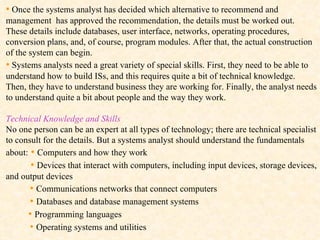 •   Once the systems analyst has decided which alternative to recommend and management  has approved the recommendation, the details must be worked out. These details include databases, user interface, networks, operating procedures, conversion plans, and, of course, program modules. After that, the actual construction of the system can begin. •   Systems analysts need a great variety of special skills. First, they need to be able to understand how to build ISs, and this requires quite a bit of technical knowledge. Then, they have to understand business they are working for. Finally, the analyst needs to understand quite a bit about people and the way they work. Technical Knowledge and Skills   No one person can be an expert at all types of technology; there are technical specialist to consult for the details. But a systems analyst should understand the fundamentals about:  •  Computers and how they work •  Devices that interact with computers, including input devices, storage devices, and output devices •  Communications networks that connect computers  •  Databases and database management systems •  Programming languages •  Operating systems and utilities 