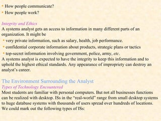 •  How people communicate? •  How people work? Integrity and Ethics A systems analyst gets an access to information in many different parts of an organization. It might be  •   very private information, such as salary, health, job performance.  •   confidential corporate information about products, strategic plans or tactics  •   top-secret information involving government, police, army,  etc . A systems analyst is expected to have the integrity to keep this information and to uphold the highest ethical standards. Any appearance of impropriety can destroy an analyst’s career.  The Environment Surrounding the Analyst Types of Technology Encountered Most students are familiar with personal computers. But not all businesses functions can be realized with desktop.  ISs in the “real-world” range from small desktop systems to huge database systems with thousands of users spread over hundreds of locations.  We could mark out the following types of ISs: 