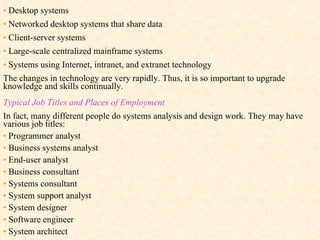 •   Desktop systems •   Networked desktop systems that share data •   Client-server systems •   Large-scale centralized mainframe systems •   Systems using Internet, intranet, and extranet technology The changes in technology are very rapidly. Thus, it is so important to upgrade knowledge and skills continually. Typical Job Titles and Places of Employment In fact, many different people do systems analysis and design work. They may have various job titles: •   Programmer analyst •   Business systems analyst •   End-user analyst •   Business consultant •   Systems consultant •   System support analyst •   System designer •   Software engineer •   System architect  