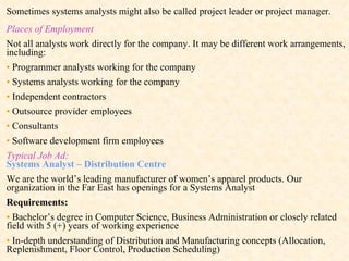 Sometimes systems analysts might also be called project leader or project manager. Places of Employment Not all analysts work directly for the company. It may be different work arrangements, including: •  Programmer analysts working for the company •   Systems analysts working for the company •   Independent contractors •   Outsource provider employees •   Consultants •   Software development firm employees Typical Job Ad:  Systems Analyst – Distribution Centre We are the world’s leading manufacturer of women’s apparel products. Our organization in the Far East has openings for a Systems Analyst Requirements: •   Bachelor’s degree in Computer Science, Business Administration or closely related field with 5 (+) years of working experience •   In-depth understanding of Distribution and Manufacturing concepts (Allocation, Replenishment, Floor Control, Production Scheduling) 