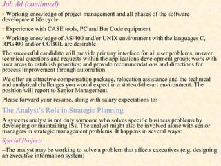 Job Ad (continued) •   Working knowledge of project management and all phases of the software development life cycle •   Experience with CASE tools, PC and Bar Code equipment •   Working knowledge of AS/400 and/or UNIX environment with the languages C, RPG400 and/or COBOL are desirable The successful candidate will provide primary interface for all user problems, answer technical questions and requests within the applications development group; work with user areas to establish priorities; and provide recommendations and directions for process improvement through automation. We offer an attractive compensation package, relocation assistance and the technical and analytical challenges you would expect in a state-of-the-art environment. The position will report to Senior Management. Please forward your resume, along with salary expectations to: The Analyst’s Role in Strategic Planning A systems analyst is not only someone who solves specific business problems by developing or maintaining ISs. The analyst might also be involved alone with senior managers in strategic management problems. It happens in several ways: Special Projects – The analyst may be working to solve a problem that affects executives (e.g. designing an executive information system) 