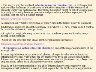 –   The analyst may be involved in  business process reengineering  – a technique that seeks to alter the nature of work done in a business function with the objective of radically improving performance. Therefore, the analyst might be asked to participate in a study of existing business processes and procedures and then to propose IS solution  that can have a radical impact. Strategic Planning Processes A strategic plan typically covers five or more years in the future. It serves to answer  fundamental questions about the company (e.g. where is it  now, where does it want to be, what does it have to do to get there) – A typical strategic planning process  can take months or years and involve many people in the company – Once set, the strategic plan drives all the organization’s processes Information Systems Strategic Planning – The  information systems strategic planning  is one of the major components of  the strategic plan . In most organizations today, nearly all planned changes involve new or improved information systems. Very often, the ISs themselves drive the strategic plan. In the Internet era, many new companies have come to existence (Amazon.com, eToys.com,  etc ) and many others have changed the way they compete.  Usually at the recommendation of the chief information systems executive, top management will authorize a major project to plan the ISs for the entire organization. 