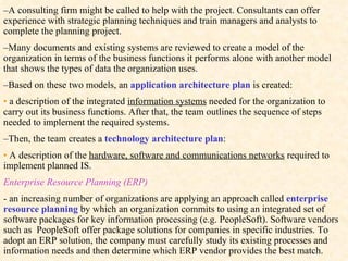 – A  consulting firm might be called to help with the project. Consultants can offer experience with strategic planning techniques and train managers and analysts to complete the planning project. – Many  documents and existing systems are reviewed to create a model of the organization in terms of the business functions it performs alone with another model that shows the types of data the organization uses. – Based on these two models, an  application architecture plan   is created: •   a  description of the integrated  information systems  needed for the organization to carry out its business functions. After that, the team outlines the sequence of steps needed to implement the required systems. – Then,  the team creates a  technology architecture plan : •   A description of the  hardware, software and communications networks  required to implement planned IS.  Enterprise Resource Planning (ERP) - an increasing number of organizations are applying an approach called  enterprise resource planning   by which an organization commits to using an integrated set of software packages for key information processing (e.g. PeopleSoft). Software vendors such as  PeopleSoft offer package solutions for companies in specific industries. To adopt an ERP solution, the company must carefully study its existing processes and information needs and then determine which ERP vendor provides the best match. 
