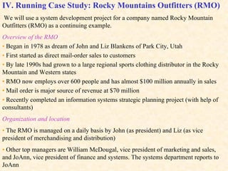 IV. Running Case Study: Rocky Mountains Outfitters (RMO)   We will use a system development project for a company named Rocky Mountain Outfitters (RMO) as a continuing example. Overview of the RMO •   Began in 1978 as dream of John and Liz Blankens of Park City, Utah •   First started as direct mail-order sales to customers •   By late 1990s had grown to a large regional sports clothing distributor in the Rocky Mountain and Western states •   RMO now employs over 600 people and has almost $100 million annually in sales •   Mail order is major source of revenue at $70 million  •   Recently completed an information systems strategic planning project (with help of consultants) Organization and location •   The RMO is managed on a daily basis by John (as president) and Liz (as vice president of merchandising and distribution) •  Other top managers are William McDougal, vice president of marketing and sales, and JoAnn, vice president of finance and systems. The systems department reports to JoAnn Figure 1-12 shows the RMO’s organizational structure.  