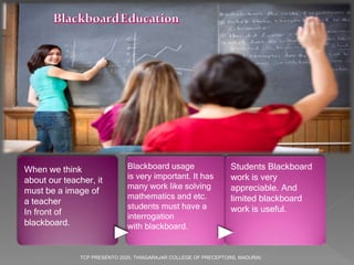 When we think
about our teacher, it
must be a image of
a teacher
In front of
blackboard.
Blackboard usage
is very important. It has
many work like solving
mathematics and etc.
students must have a
interrogation
with blackboard.
Students Blackboard
work is very
appreciable. And
limited blackboard
work is useful.
TCP PRESENTO 2020, THIAGARAJAR COLLEGE OF PRECEPTORS, MADURAI.
 