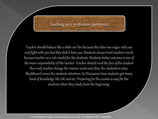 Teacher should behave like a elder sis/ bro because the elder one argue with you
and fight with you but they didn’t hate you. Students always trust teachers words
because teacher as a role model for the students. Students better outcome is one of
the main responsibility of the teacher. Teacher should read the face of the student
then only teacher change the routine work and allow the students to play.
Blackboard covers the students attention. In Discussion time students get many
kind of knowledge like GK and etc. Preparing for the exams is easy for the
students when they study from the beginning.
Teaching as a profession (summary)
TCP PRESENTO 2020, THIAGARAJAR COLLEGE OF PRECEPTORS, MADURAI.
 