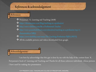  Periyannan. K, Learning and Teaching (2018)
 https://idreamcareer.com/blog/teaching-as-a-profession/
 http://www.wikihow.com/Be-a-Professional-Teacher
 http://www.yourarticlelibrary.com/education/teaching-as-a-profession-top-11-
characteristics/76853
 https://www.bartleby.com/essay/The-Teaching-Profession-P3JHLDRYVJ
 All the available pictures and videos downloaded from google.
References & acknowledgement
Acknowledgement:
References:
I am here by acknowledge that this ppt is done by me with the help of the content from K.
Periyannan’s book of Learning and Teaching and Thanks for all those unknown individuals whose pictures
I have used for making this presentation.
TCP PRESENTO 2020, THIAGARAJAR COLLEGE OF PRECEPTORS, MADURAI.
 