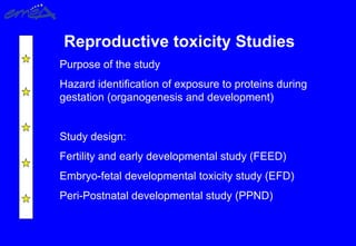 Reproductive toxicity Studies
Purpose of the study
Hazard identification of exposure to proteins during
gestation (organogenesis and development)
Study design:
Fertility and early developmental study (FEED)
Embryo-fetal developmental toxicity study (EFD)
Peri-Postnatal developmental study (PPND)
 