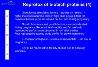 Reprotox of biotech proteins (4)
Granulocyte stimulating factors – studies on rabbits →
highly increased abortion rates in high dose group. Effect for
human unknown, products should not be used during pregnancy
Growth hormones and growth factors – contra-indicated
during pregnancy. Reduced fetal viability and female/male
reproducive performance observed in rat/rabbit studies
Poor reproductive toxicity study profile for growth hormones
IL-receptor antagonist – studies on rats/rabbits → no risk in
pregnancy
TNFα- no reproductive toxicity studies due to oncology
indication
 