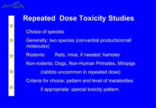 Repeated Dose Toxicity Studies
Choice of species
Generally: two species (convential products/small
molecules)
Rodents: Rats, mice, if needed: hamster
Non-rodents: Dogs, Non-Human Primates, Minipigs
(rabbits uncommon in repeated dose)
Criteria for choice: pattern and level of metabolites
if appropriate: special toxicity pattern.
 