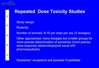 Repeated Dose Toxicity Studies
Study design
Rodents:
Number of animals: 8-10 per dose per sex (3 dosages)
Other approaches: more dosages but smaller groups for
more precise determination of sensitivity (more precise
dose-response relationships)(not usual with
pharmaceuticals)
Disclaimer: exceptions are possible if justifiable
 