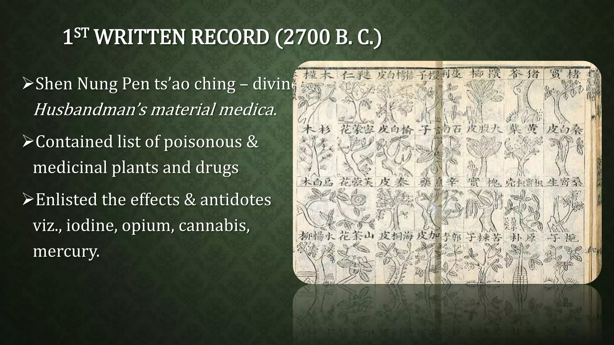 1STWRITTEN RECORD (2700 B. C.) 
Shen Nung Pen ts’ao ching – divine 
Husbandman’s material medica. 
Contained list of poisonous & 
medicinal plants and drugs 
Enlisted the effects & antidotes 
viz., iodine, opium, cannabis, 
mercury. 
 
