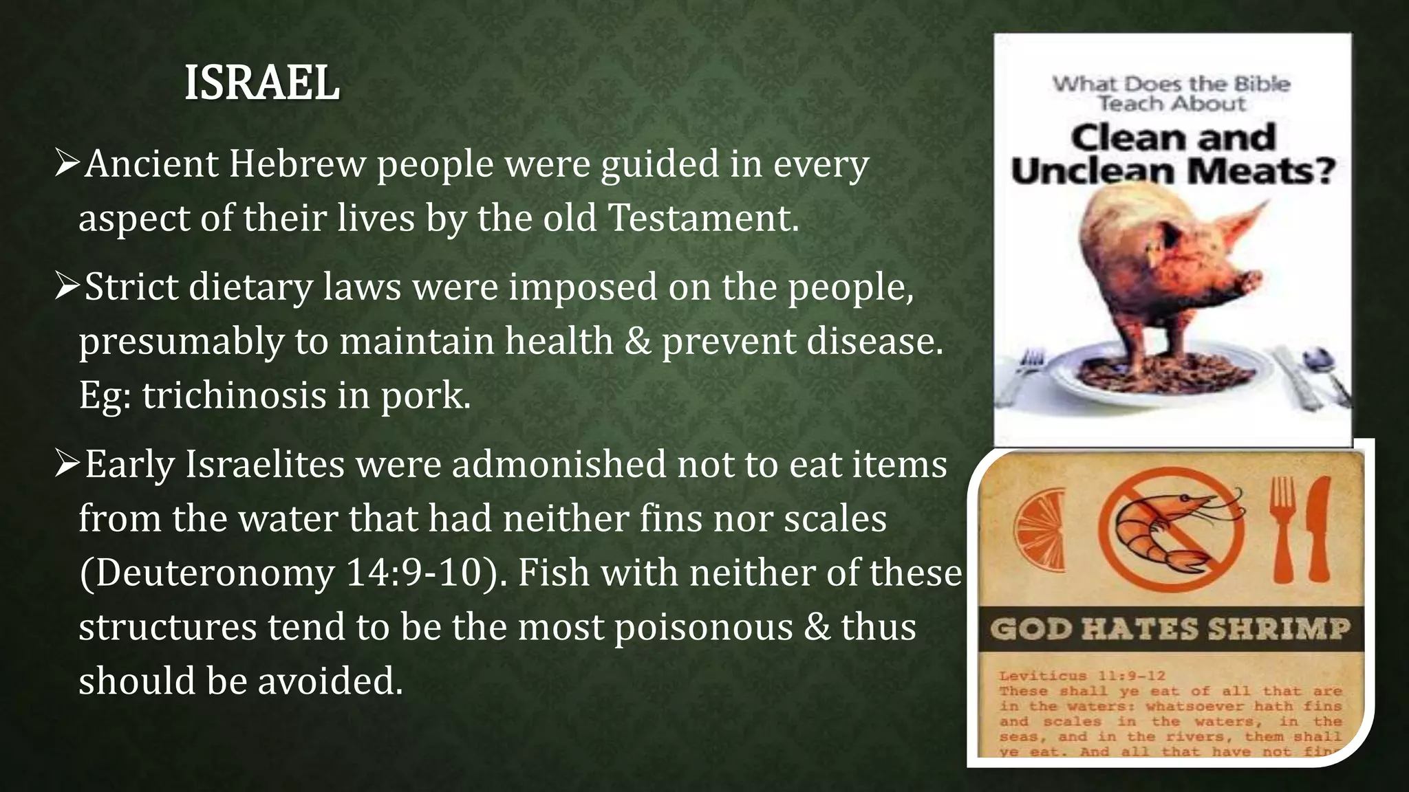 ISRAEL 
Ancient Hebrew people were guided in every 
aspect of their lives by the old Testament. 
Strict dietary laws were imposed on the people, 
presumably to maintain health & prevent disease. 
Eg: trichinosis in pork. 
Early Israelites were admonished not to eat items 
from the water that had neither fins nor scales 
(Deuteronomy 14:9-10). Fish with neither of these 
structures tend to be the most poisonous & thus 
should be avoided. 
 