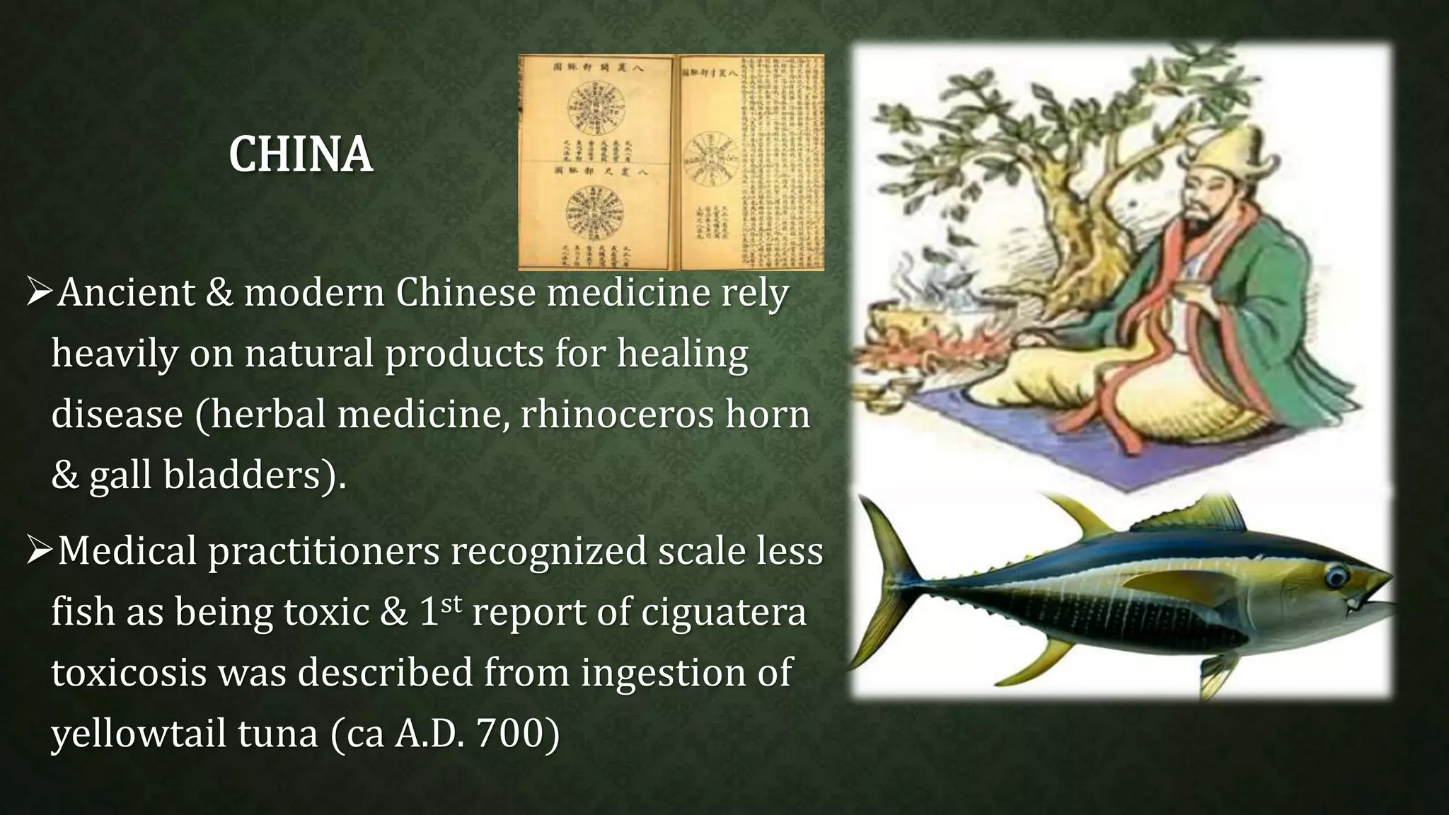 CHINA 
Ancient & modern Chinese medicine rely 
heavily on natural products for healing 
disease (herbal medicine, rhinoceros horn 
& gall bladders). 
Medical practitioners recognized scale less 
fish as being toxic & 1st report of ciguatera 
toxicosis was described from ingestion of 
yellowtail tuna (ca A.D. 700) 
 