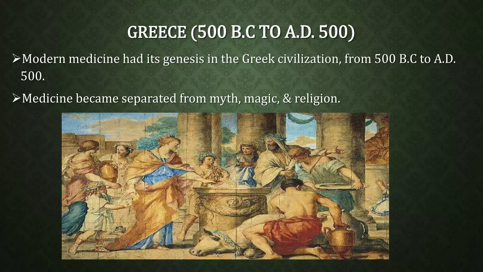 GREECE (500 B.C TO A.D. 500) 
Modern medicine had its genesis in the Greek civilization, from 500 B.C to A.D. 
500. 
Medicine became separated from myth, magic, & religion. 
 