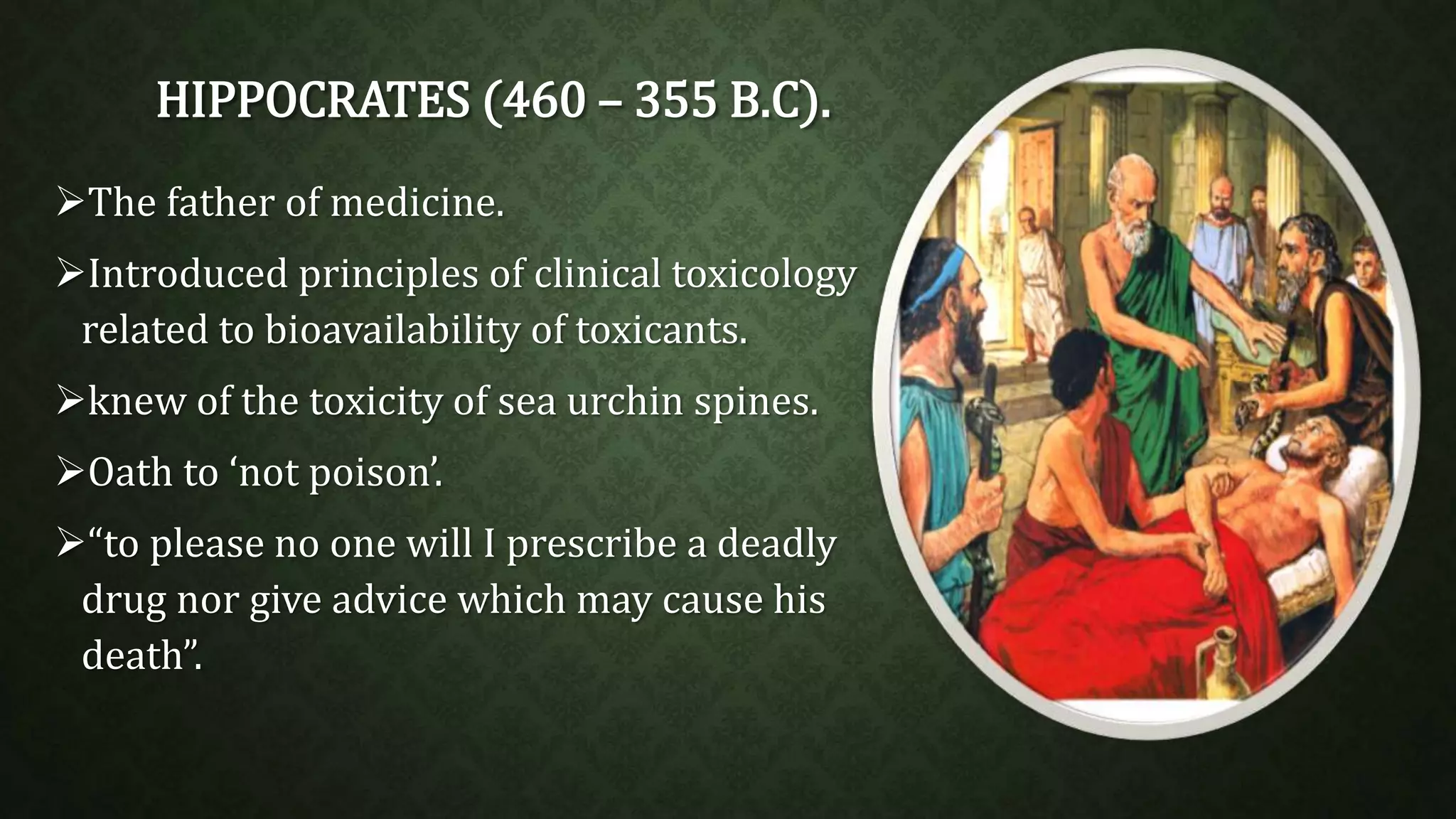 HIPPOCRATES (460 – 355 B.C). 
The father of medicine. 
Introduced principles of clinical toxicology 
related to bioavailability of toxicants. 
knew of the toxicity of sea urchin spines. 
Oath to ‘not poison’. 
“to please no one will I prescribe a deadly 
drug nor give advice which may cause his 
death”. 
 