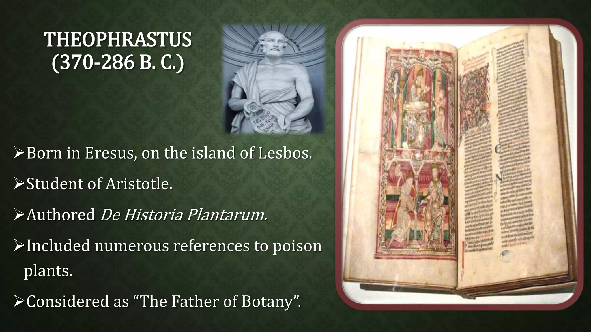 THEOPHRASTUS 
(370-286 B. C.) 
Born in Eresus, on the island of Lesbos. 
Student of Aristotle. 
Authored De Historia Plantarum. 
Included numerous references to poison 
plants. 
Considered as “The Father of Botany”. 
 