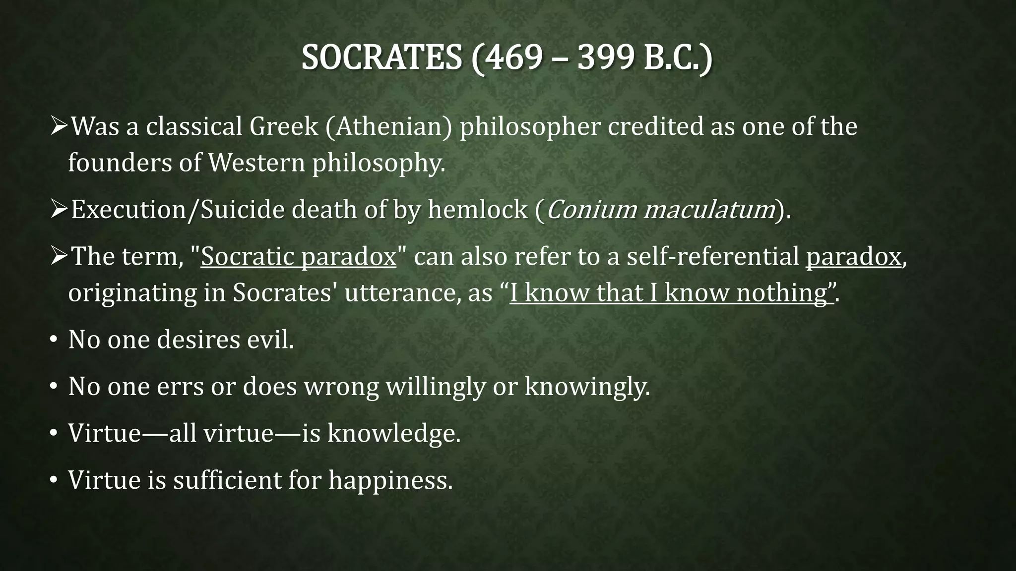 SOCRATES (469 – 399 B.C.) 
Was a classical Greek (Athenian) philosopher credited as one of the 
founders ofWestern philosophy. 
Execution/Suicide death of by hemlock (Conium maculatum). 
The term, "Socratic paradox" can also refer to a self-referential paradox, 
originating in Socrates' utterance, as “I know that I know nothing”. 
• No one desires evil. 
• No one errs or does wrong willingly or knowingly. 
• Virtue—all virtue—is knowledge. 
• Virtue is sufficient for happiness. 
 