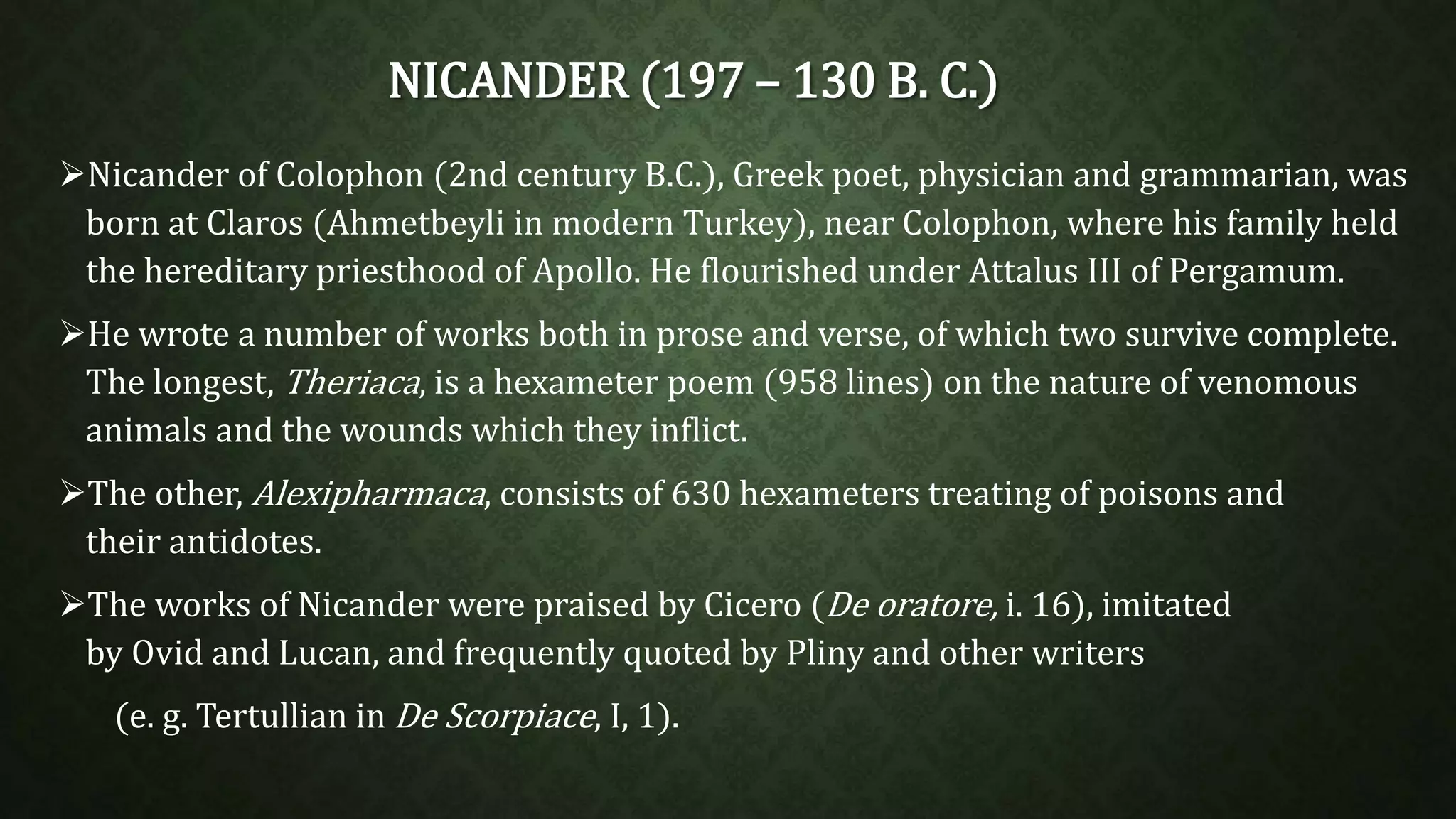 NICANDER (197 – 130 B. C.) 
Nicander of Colophon (2nd century B.C.), Greek poet, physician and grammarian, was 
born at Claros (Ahmetbeyli in modern Turkey), near Colophon, where his family held 
the hereditary priesthood of Apollo. He flourished under Attalus III of Pergamum. 
He wrote a number of works both in prose and verse, of which two survive complete. 
The longest, Theriaca, is a hexameter poem (958 lines) on the nature of venomous 
animals and the wounds which they inflict. 
The other, Alexipharmaca, consists of 630 hexameters treating of poisons and 
their antidotes. 
The works of Nicander were praised by Cicero (De oratore, i. 16), imitated 
by Ovid and Lucan, and frequently quoted by Pliny and other writers 
(e. g. Tertullian in De Scorpiace, I, 1). 
 