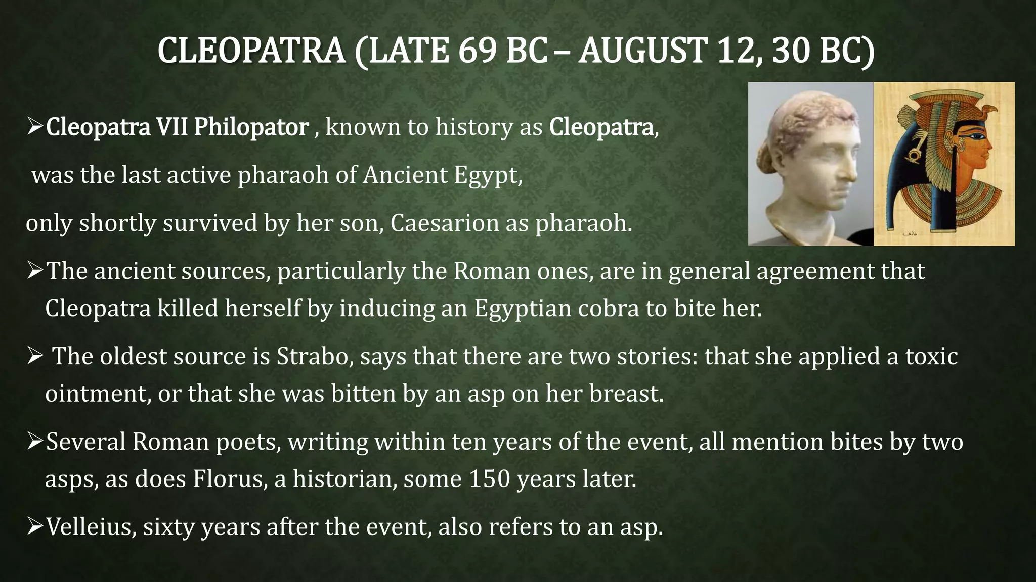 CLEOPATRA (LATE 69 BC– AUGUST 12, 30 BC) 
Cleopatra VII Philopator , known to history as Cleopatra, 
was the last active pharaoh of Ancient Egypt, 
only shortly survived by her son, Caesarion as pharaoh. 
The ancient sources, particularly the Roman ones, are in general agreement that 
Cleopatra killed herself by inducing an Egyptian cobra to bite her. 
 The oldest source is Strabo, says that there are two stories: that she applied a toxic 
ointment, or that she was bitten by an asp on her breast. 
Several Roman poets, writing within ten years of the event, all mention bites by two 
asps, as does Florus, a historian, some 150 years later. 
Velleius, sixty years after the event, also refers to an asp. 
 