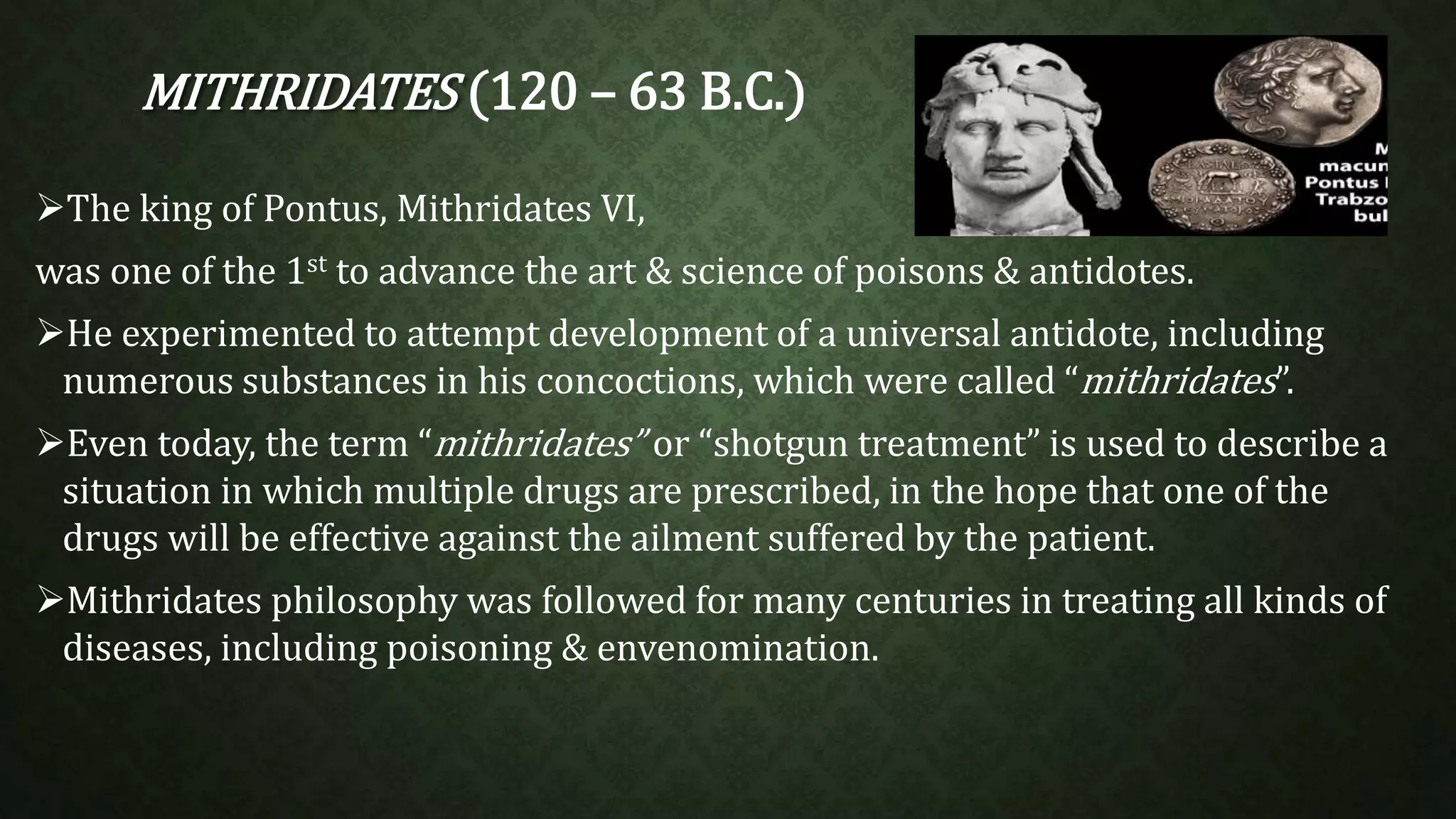 MITHRIDATES (120 – 63 B.C.) 
The king of Pontus, Mithridates VI, 
was one of the 1st to advance the art & science of poisons & antidotes. 
He experimented to attempt development of a universal antidote, including 
numerous substances in his concoctions, which were called “mithridates”. 
Even today, the term “mithridates” or “shotgun treatment” is used to describe a 
situation in which multiple drugs are prescribed, in the hope that one of the 
drugs will be effective against the ailment suffered by the patient. 
Mithridates philosophy was followed for many centuries in treating all kinds of 
diseases, including poisoning & envenomination. 
 