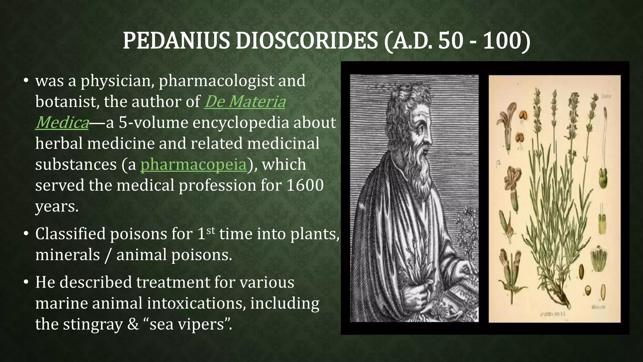PEDANIUS DIOSCORIDES (A.D. 50 - 100) 
• was a physician, pharmacologist and 
botanist, the author of De Materia 
Medica—a 5-volume encyclopedia about 
herbal medicine and related medicinal 
substances (a pharmacopeia), which 
served the medical profession for 1600 
years. 
• Classified poisons for 1st time into plants, 
minerals / animal poisons. 
• He described treatment for various 
marine animal intoxications, including 
the stingray & “sea vipers”. 
 
