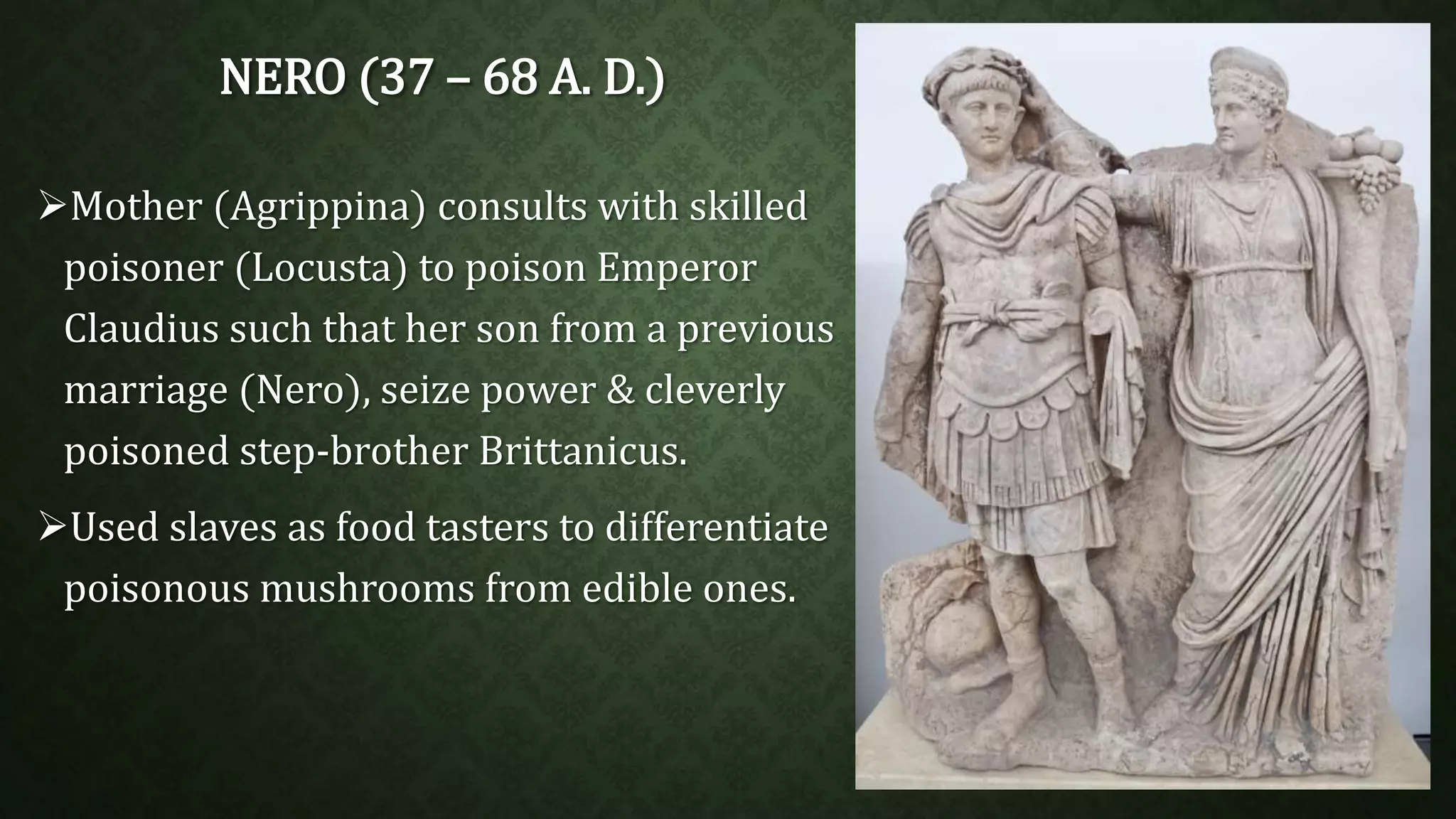 NERO (37 – 68 A. D.) 
Mother (Agrippina) consults with skilled 
poisoner (Locusta) to poison Emperor 
Claudius such that her son from a previous 
marriage (Nero), seize power & cleverly 
poisoned step-brother Brittanicus. 
Used slaves as food tasters to differentiate 
poisonous mushrooms from edible ones. 
 