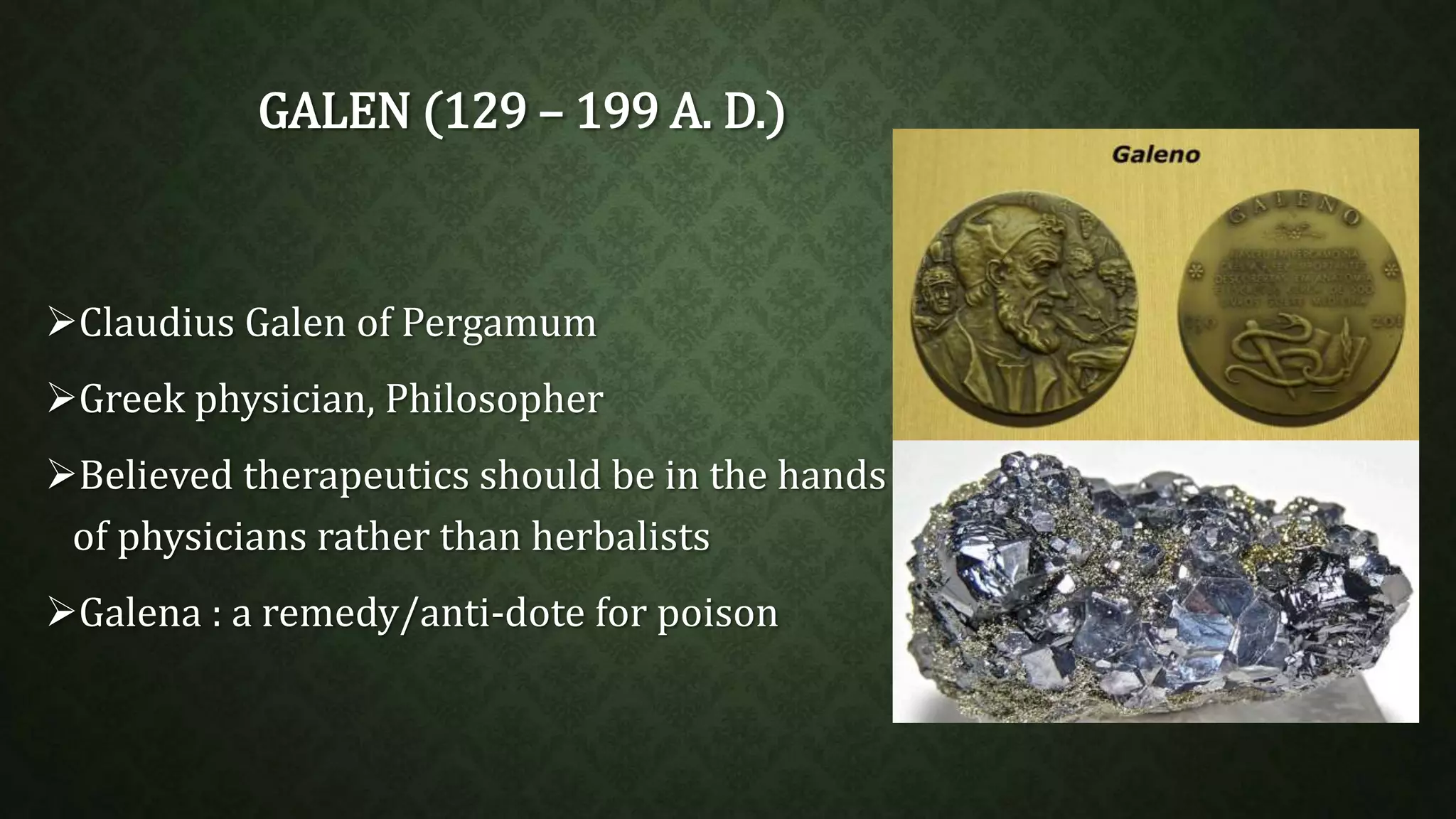 GALEN (129 – 199 A. D.) 
Claudius Galen of Pergamum 
Greek physician, Philosopher 
Believed therapeutics should be in the hands 
of physicians rather than herbalists 
Galena : a remedy/anti-dote for poison 
 